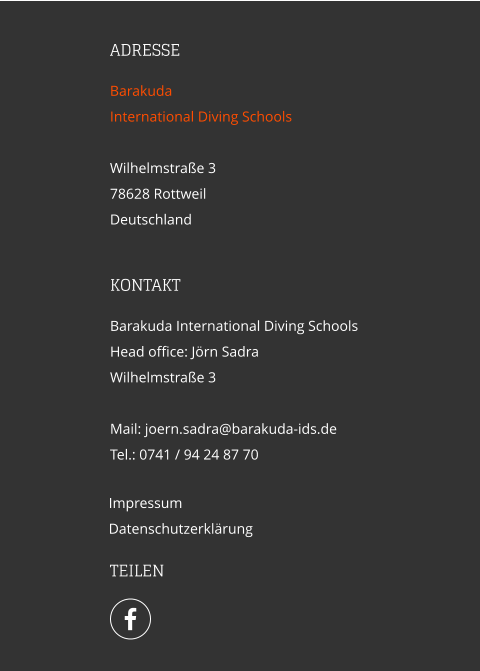 ADRESSE Barakuda  International Diving Schools  Wilhelmstraße 3 78628 Rottweil Deutschland  Impressum Datenschutzerklärung KONTAKT Barakuda International Diving Schools Head office: Jörn Sadra Wilhelmstraße 3  Mail: joern.sadra@barakuda-ids.de Tel.: 0741 / 94 24 87 70   TEILEN