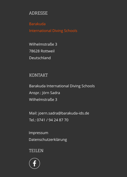 ADRESSE Barakuda  International Diving Schools  Wilhelmstraße 3 78628 Rottweil Deutschland  Impressum Datenschutzerklärung KONTAKT Barakuda International Diving Schools Anspr.: Jörn Sadra Wilhelmstraße 3  Mail: joern.sadra@barakuda-ids.de Tel.: 0741 / 94 24 87 70   TEILEN